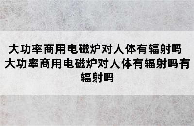 大功率商用电磁炉对人体有辐射吗 大功率商用电磁炉对人体有辐射吗有辐射吗